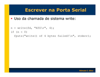 Escrever na Porta Serial
Uso da chamada de sistema write:
n = write(fd, "ATZr", 4);
if (n < 0)
fputs("write() of 4 bytes failed!n", stderr);

Rômulo C. Silva

 