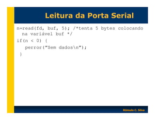 Leitura da Porta Serial
n=read(fd, buf, 5); /*tenta 5 bytes colocando
na variável buf */
if(n < 0) {
perror(“Sem dadosn”);
}

Rômulo C. Silva

 