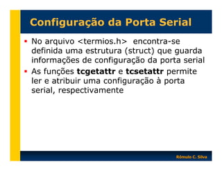Configuração da Porta Serial
No arquivo <termios.h> encontra-se
definida uma estrutura (struct) que guarda
informações de configuração da porta serial
As funções tcgetattr e tcsetattr permite
ler e atribuir uma configuração à porta
serial, respectivamente

Rômulo C. Silva

 