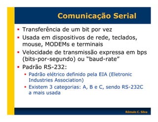 Comunicação Serial
Transferência de um bit por vez
Usada em dispositivos de rede, teclados,
mouse, MODEMs e terminais
Velocidade de transmissão expressa em bps
(bits-por-segundo) ou “baud-rate”
Padrão RS-232:
Padrão elétrico definido pela EIA (Eletronic
Industries Association)
Existem 3 categorias: A, B e C, sendo RS-232C
a mais usada

Rômulo C. Silva

 