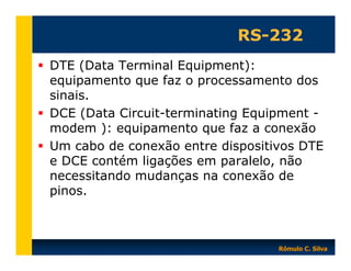 RS-232
DTE (Data Terminal Equipment):
equipamento que faz o processamento dos
sinais.
DCE (Data Circuit-terminating Equipment modem ): equipamento que faz a conexão
Um cabo de conexão entre dispositivos DTE
e DCE contém ligações em paralelo, não
necessitando mudanças na conexão de
pinos.

Rômulo C. Silva

 