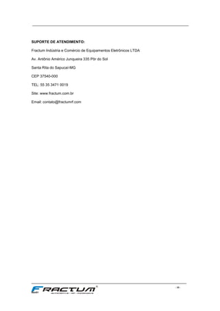 ____________________________________________________________________________
____________________________________________________________________________________________________________________
- 10 -
Rev01
SUPORTE DE ATENDIMENTO:
Fractum Indústria e Comércio de Equipamentos Eletrônicos LTDA
Av. Antônio Américo Junqueira 335 Pôr do Sol
Santa Rita do Sapucaí-MG
CEP 37540-000
TEL: 55 35 3471 0019
Site: www.fractum.com.br
Email: contato@fractumrf.com
 