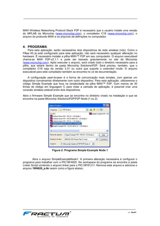 ____________________________________________________________________________
____________________________________________________________________________________________________________________
- 4 - Rev01
MiWi Wireless Networking Protocol Stack P2P é necessário que o usuário instale uma versão
do MPLAB da Microchip (www.microchip.com), o compilador C18 (www.microchip.com), o
arquivo do protocolo MiWi e os arquivos de definições no computador.
4. PROGRAMA
Para esta aplicação, serão necessários dois dispositivos de rede wireless (nós). Como o
FBee Kit já está configurado para esta aplicação, não será necessário qualquer alteração no
hardware. É necessário instalar a pilha MiWi™ P2P em seu computador. O arquivo executável
chama-se MiWi P2P-v2.1.1 e pode ser baixado gratuitamente no site da Microchip
(www.microchip.com). Após executar o arquivo, será criado todo o diretório necessário para a
pilha, que estará dentro da pasta Microchip SolutionsP2P. Será preciso, também, que o
compilador C18 seja da versão 3.31 ou outra que suporte o extended mode. O arquivo
executável para este compilador também se encontra no cd de documentação.
A configuração peer-to-peer é a forma de comunicação mais simples, com apenas um
dispositivo conversando diretamente com outro dispositivo. Para esta aplicação, utilizaremos o
código Simple Example que foca na simplicidade da pilha MiWi™ P2P. Com menos de 30
linhas de código em linguagem C para rodar a camada de aplicação, é possível criar uma
conexão wireless estável entre dois dispositivos.
Abra o firmware Simple Example que se encontra no diretório criado na instalação e que se
encontra na pasta Microchip SolutionsP2PP2P Node (1 ou 2).
Figura 2: Programa Simple Example Node 1
Abra o arquivo SimpleExampleNode1. A primeira alteração necessária é configurar o
programa para trabalhar com o PIC18F4620. No workspace do programa se encontra a pasta
Linker Script contendo o arquivo linker para o PIC18F87J11. Remova este arquivo e adicione o
arquivo 18f4620_e.lkr assim como a figura abaixo:
 
