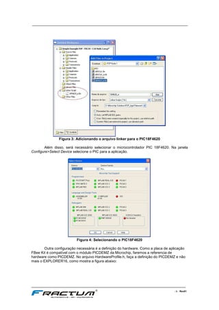 ____________________________________________________________________________
____________________________________________________________________________________________________________________
- 5 - Rev01
Figura 3: Adicionando o arquivo linker para o PIC18F4620
Além disso, será necessário selecionar o microcontrolador PIC 18F4620. Na janela
Configure>Select Device selecione o PIC para a aplicação.
Figura 4: Selecionando o PIC18F4620
Outra configuração necessária é a definição do hardware. Como a placa de aplicação
FBee Kit é compatível com o módulo PICDEMZ da Microchip, faremos a referencia de
hardware como PICDEMZ. No arquivo HardwareProfile.h, faça a definição do PICDEMZ e não
mais o EXPLORER16, como mostra a figura abaixo:
 