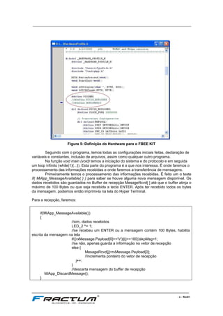 ____________________________________________________________________________
____________________________________________________________________________________________________________________
- 6 - Rev01
Figura 5: Definição do Hardware para o FBEE KIT
Seguindo com o programa, temos todas as configurações iniciais feitas, declaração de
variáveis e constantes, inclusão de arquivos, assim como qualquer outro programa.
Na função void main (void) temos a iniciação do sistema e do protocolo e em seguida
um loop infinito (while(1){...}). Esta parte do programa é a que nos interessa. É onde faremos o
processamento das informações recebidas e onde faremos a transferência de mensagens.
Primeiramente temos o processamento das informações recebidas. É feito um o teste
if( MiApp_MessageAvailable( ) ) para saber se houve alguma nova mensagem disponível. Os
dados recebidos são guardados no Buffer de recepção MesageRcvd[ ] até que o buffer atinja o
máximo de 100 Bytes ou que seja recebida a tecla ENTER. Após ter recebido todos os bytes
da mensagem, podemos então imprimi-la na tela do Hyper Terminal.
Para a recepção, faremos:
if(MiApp_MessageAvailable())
{
//sim, dados recebidos
LED_2 ^= 1;
//se recebeu um ENTER ou a mensagem contém 100 Bytes, habilita
escrita da mensagem na tela
if((rxMessage.Payload[0]=='r')||(j==100))skpMsg=1;
//se não, apenas guarda a informação no vetor de recepção
else {
MesageRcvd[j]=rxMessage.Payload[0];
//incrementa ponteiro do vetor de recepção
j++;
}
//descarta mensagem do buffer de recepção
MiApp_DiscardMessage();
}
 