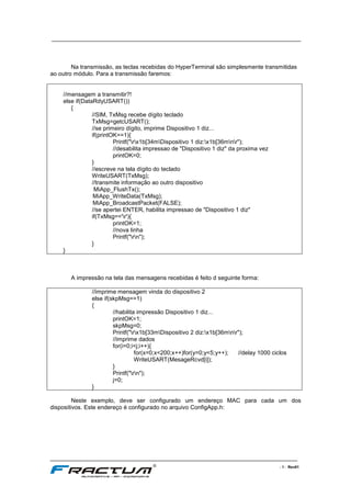 ____________________________________________________________________________
____________________________________________________________________________________________________________________
- 7 - Rev01
Na transmissão, as teclas recebidas do HyperTerminal são simplesmente transmitidas
ao outro módulo. Para a transmissão faremos:
//mensagem a transmitir?!
else if(DataRdyUSART())
{
//SIM, TxMsg recebe dígito teclado
TxMsg=getcUSART();
//se primeiro dígito, imprime Dispositivo 1 diz...
if(printOK==1){
Printf("rx1b[34mDispositivo 1 diz:x1b[36mnr");
//desabilita impressao de "Dispositivo 1 diz" da proxima vez
printOK=0;
}
//escreve na tela dígito do teclado
WriteUSART(TxMsg);
//transmite informação ao outro dispositivo
MiApp_FlushTx();
MiApp_WriteData(TxMsg);
MiApp_BroadcastPacket(FALSE);
//se apertei ENTER, habilita impressao de "Dispositivo 1 diz"
if(TxMsg=='r'){
printOK=1;
//nova linha
Printf("rn");
}
}
A impressão na tela das mensagens recebidas é feito d seguinte forma:
//imprime mensagem vinda do dispositivo 2
else if(skpMsg==1)
{
//habilita impressão Dispositivo 1 diz...
printOK=1;
skpMsg=0;
Printf("rx1b[33mDispositivo 2 diz:x1b[36mnr");
//imprime dados
for(i=0;i<j;i++){
for(x=0;x<200;x++)for(y=0;y<5;y++); //delay 1000 ciclos
WriteUSART(MesageRcvd[i]);
}
Printf("rn");
j=0;
}
Neste exemplo, deve ser configurado um endereço MAC para cada um dos
dispositivos. Este endereço é configurado no arquivo ConfigApp.h:
 