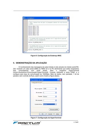 ____________________________________________________________________________
____________________________________________________________________________________________________________________
- 8 - Rev01
Figura 6: Configuração do Endereço MAC
5. DEMONSTRAÇÃO DA APLICAÇÃO
O monitoramento das mensagens de cada módulo é visto através do módulo serial RS-
232. Conecte um cabo serial (DB9) no FBEE kit e no PC (lembrando que serão necessários
dois computadores com porta serial). Abra o programa HyperTerminal
(Iniciar>Acessórios>Comunicação>HyperTerminal). Conecte utilizando a porta COM1 e o
configure para taxa de comunicação de 19200bps, 8bits de dados, sem paridade, 1 bit de
parada e sem controle de fluxo, assim como mostra a figura abaixo.
Figura 7: Configuração do HyperTerminal
 