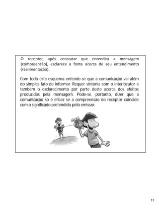 11
Com todo este esquema entende-se que a comunicação vai além
do simples fato de informar. Requer sintonia com o interlocutor e
também o esclarecimento por parte deste acerca dos efeitos
produzidos pela mensagem. Pode-se, portanto, dizer que a
comunicação só é eficaz se a compreensão do receptor coincide
com o significado pretendido pelo emissor.
 