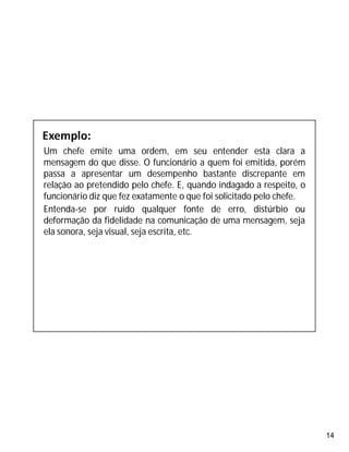 14
Um chefe emite uma ordem, em seu entender esta clara a
mensagem do que disse. O funcionário a quem foi emitida, porém
passa a apresentar um desempenho bastante discrepante em
relação ao pretendido pelo chefe. E, quando indagado a respeito, o
funcionário diz que fez exatamente o que foi solicitado pelo chefe.
Entenda-se por ruído qualquer fonte de erro, distúrbio ou
deformação da fidelidade na comunicação de uma mensagem, seja
ela sonora, seja visual, seja escrita, etc.
 