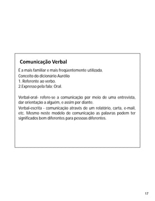 17
É a mais familiar e mais freqüentemente utilizada.
Conceito do dicionário Aurélio
1. Referente ao verbo.
2.Expresso pela fala; Oral.
Verbal-oral- refere-se a comunicação por meio de uma entrevista,
dar orientação a alguém, e assim por diante.
Verbal-escrita - comunicação através de um relatório, carta, e-mail,
etc. Mesmo neste modelo de comunicação as palavras podem ter
significados bem diferentes para pessoas diferentes.
 