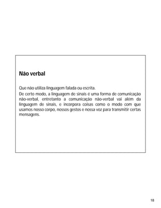18
Não verbal
Que não utiliza linguagem falada ou escrita.
De certo modo, a linguagem de sinais é uma forma de comunicação
não-verbal, entretanto a comunicação não-verbal vai além da
linguagem de sinais, e incorpora coisas como o modo com que
usamos nosso corpo, nossos gestos e nossa voz para transmitir certas
mensagens.
 