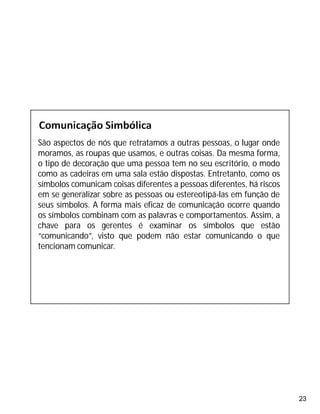 23
São aspectos de nós que retratamos a outras pessoas, o lugar onde
moramos, as roupas que usamos, e outras coisas. Da mesma forma,
o tipo de decoração que uma pessoa tem no seu escritório, o modo
como as cadeiras em uma sala estão dispostas. Entretanto, como os
símbolos comunicam coisas diferentes a pessoas diferentes, há riscos
em se generalizar sobre as pessoas ou estereotipá-las em função de
seus símbolos. A forma mais eficaz de comunicação ocorre quando
os símbolos combinam com as palavras e comportamentos. Assim, a
chave para os gerentes é examinar os símbolos que estão
“comunicando”, visto que podem não estar comunicando o que
tencionam comunicar.
 