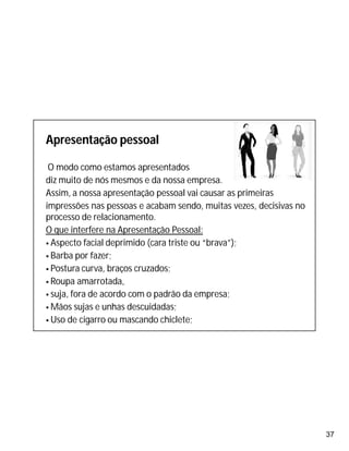 37
Apresentação pessoal
O modo como estamos apresentados
diz muito de nós mesmos e da nossa empresa.
Assim, a nossa apresentação pessoal vai causar as primeiras
impressões nas pessoas e acabam sendo, muitas vezes, decisivas no
processo de relacionamento.
O que interfere na Apresentação Pessoal:
 Aspecto facial deprimido (cara triste ou “brava”);
 Barba por fazer;
 Postura curva, braços cruzados;
 Roupa amarrotada,
 suja, fora de acordo com o padrão da empresa;
 Mãos sujas e unhas descuidadas;
 Uso de cigarro ou mascando chiclete;
 