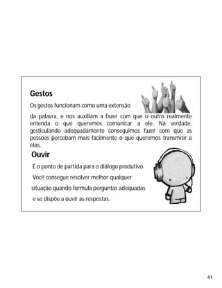 41
Gestos
Os gestos funcionam como uma extensão
da palavra, e nos auxiliam a fazer com que o outro realmente
entenda o que queremos comunicar a ele. Na verdade,
gesticulando adequadamente conseguimos fazer com que as
pessoas percebam mais facilmente o que queremos transmitir a
elas.
Ouvir
É o ponto de partida para o diálogo produtivo.
Você consegue resolver melhor qualquer
situação quando formula perguntas adequadas
e se dispõe a ouvir as respostas.
 