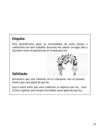 42
Empatia
Para descobrirmos quais as necessidades da outra pessoa e
realizarmos um bom trabalho, devemos nos colocar no lugar dela e
descobrir como ele gostaria de ser tratada por nós.
Satisfação
Demonstre que está satisfeito em se relacionar com as pessoas...
mostre que você gosta do que faz...
faça o outro sentir que você realmente se importa com ele... você
só tem a ganhar, pois sempre faz melhor quem gosta do que faz...
 