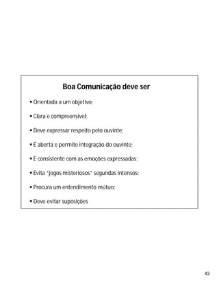 43
Boa Comunicação deve ser
 Orientada a um objetivo;
 Clara e compreensível;
 Deve expressar respeito pelo ouvinte;
 É aberta e permite integração do ouvinte;
 É consistente com as emoções expressadas;
 Evita “jogos misteriosos” segundas intensos;
 Procura um entendimento mútuo;
 Deve evitar suposições
 