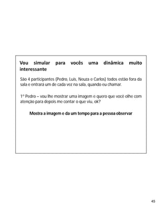 45
São 4 participantes (Pedro, Luis, Neuza e Carlos) todos estão fora da
sala e entrará um de cada vez na sala, quando eu chamar.
1º Pedro – vou lhe mostrar uma imagem e quero que você olhe com
atenção para depois me contar o que viu, ok?
Mostra a imagem e da um tempo para a pessoa observar
 
