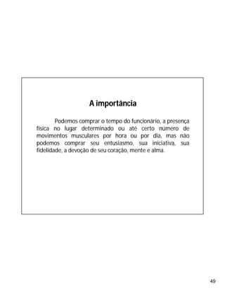 49
A importância
Podemos comprar o tempo do funcionário, a presença
física no lugar determinado ou até certo número de
movimentos musculares por hora ou por dia, mas não
podemos comprar seu entusiasmo, sua iniciativa, sua
fidelidade, a devoção de seu coração, mente e alma.
 