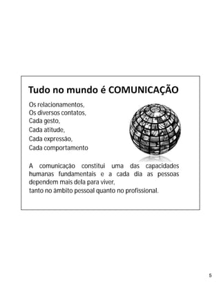 5
Os relacionamentos,
Os diversos contatos,
Cada gesto,
Cada atitude,
Cada expressão,
Cada comportamento
A comunicação constitui uma das capacidades
humanas fundamentais e a cada dia as pessoas
dependem mais dela para viver,
tanto no âmbito pessoal quanto no profissional.
 