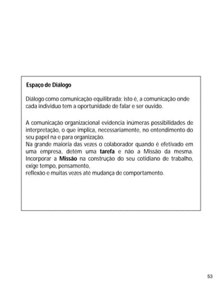 53
Espaço de Diálogo
Diálogo como comunicação equilibrada; isto é, a comunicação onde
cada individuo tem a oportunidade de falar e ser ouvido.
A comunicação organizacional evidencia inúmeras possibilidades de
interpretação, o que implica, necessariamente, no entendimento do
seu papel na e para organização.
Na grande maioria das vezes o colaborador quando é efetivado em
uma empresa, detém uma tarefa e não a Missão da mesma.
Incorporar a Missão na construção do seu cotidiano de trabalho,
exige tempo, pensamento,
reflexão e muitas vezes até mudança de comportamento.
 