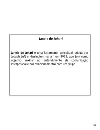 56
Janela de Johari é uma ferramenta conceitual, criada por
Joseph Luft e Harrington Ingham em 1955, que tem como
objetivo auxiliar no entendimento da comunicação
interpessoal e nos relacionamentos com um grupo.
 