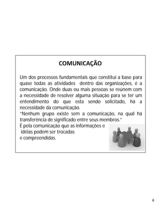 6
Um dos processos fundamentais que constitui a base para
quase todas as atividades dentro das organizações, é a
comunicação. Onde duas ou mais pessoas se reúnem com
a necessidade de resolver alguma situação para se ter um
entendimento do que esta sendo solicitado, há a
necessidade da comunicação.
“Nenhum grupo existe sem a comunicação, na qual há
transferência de significado entre seus membros.”
É pela comunicação que as informações e
idéias podem ser trocadas
e compreendidas.
 