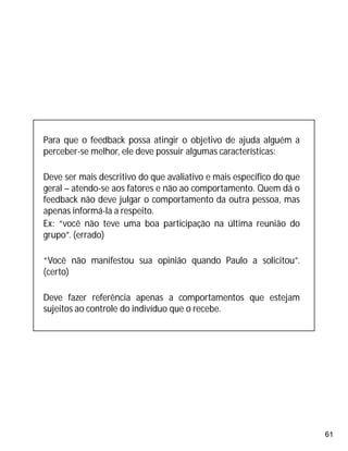 61
Para que o feedback possa atingir o objetivo de ajuda alguém a
perceber-se melhor, ele deve possuir algumas características:
Deve ser mais descritivo do que avaliativo e mais específico do que
geral – atendo-se aos fatores e não ao comportamento. Quem dá o
feedback não deve julgar o comportamento da outra pessoa, mas
apenas informá-la a respeito.
Ex: “você não teve uma boa participação na última reunião do
grupo”. (errado)
“Você não manifestou sua opinião quando Paulo a solicitou”.
(certo)
Deve fazer referência apenas a comportamentos que estejam
sujeitos ao controle do indivíduo que o recebe.
 