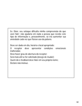 62
Ex: Dizer, seu sotaque dificulta minha compreensão do que
você fala”, não ajudaria em nada a pessoa que recebe este
tipo de informação e, provavelmente, só iria aumentar sua
ansiedade cada vez que fizesse uso da palavra.
Deve ser dado em dia, horário e local apropriado;
O receptor deve apresentar condições emocionais
inalteradas;
Deve haver grau de abertura do receptor;
Será mais útil se for solicitado (desejo de mudar);
Quem dá o feedback deve falar em seu próprio nome;
Declare não insinue.
 
