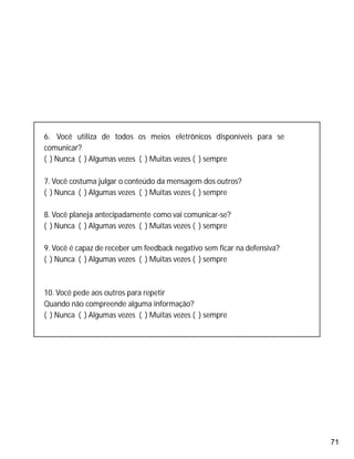71
6. Você utiliza de todos os meios eletrônicos disponíveis para se
comunicar?
( ) Nunca ( ) Algumas vezes ( ) Muitas vezes ( ) sempre
7. Você costuma julgar o conteúdo da mensagem dos outros?
( ) Nunca ( ) Algumas vezes ( ) Muitas vezes ( ) sempre
8. Você planeja antecipadamente como vai comunicar-se?
( ) Nunca ( ) Algumas vezes ( ) Muitas vezes ( ) sempre
9. Você é capaz de receber um feedback negativo sem ficar na defensiva?
( ) Nunca ( ) Algumas vezes ( ) Muitas vezes ( ) sempre
10. Você pede aos outros para repetir
Quando não compreende alguma informação?
( ) Nunca ( ) Algumas vezes ( ) Muitas vezes ( ) sempre
 
