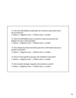 72
11. Você tem dificuldades de participar de conversas cujo assunto não é
de seu interesse?
( ) Nunca ( ) Algumas vezes ( ) Muitas vezes ( ) sempre
12. Você tem dificuldades para se conectar no que uma pessoa esta
falando em meio a muito barulho?
( ) Nunca ( ) Algumas vezes ( ) Muitas vezes ( ) sempre
13. Você dispõe do tempo necessário para dar as informações de que as
pessoas necessitam?
( ) Nunca ( ) Algumas vezes ( ) Muitas vezes ( ) sempre
14. Você se irrita quando as pessoas não entendem o que disse?
( ) Nunca ( ) Algumas vezes ( ) Muitas vezes ( ) sempre
15. Você costuma devagar enquanto está ouvindo os outros?
( ) Nunca ( ) Algumas vezes ( ) Muitas vezes ( ) sempre
 