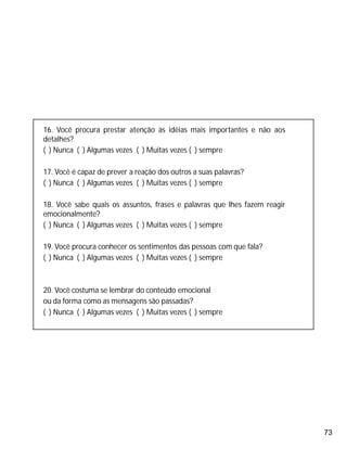 73
16. Você procura prestar atenção às idéias mais importantes e não aos
detalhes?
( ) Nunca ( ) Algumas vezes ( ) Muitas vezes ( ) sempre
17. Você é capaz de prever a reação dos outros a suas palavras?
( ) Nunca ( ) Algumas vezes ( ) Muitas vezes ( ) sempre
18. Você sabe quais os assuntos, frases e palavras que lhes fazem reagir
emocionalmente?
( ) Nunca ( ) Algumas vezes ( ) Muitas vezes ( ) sempre
19. Você procura conhecer os sentimentos das pessoas com que fala?
( ) Nunca ( ) Algumas vezes ( ) Muitas vezes ( ) sempre
20. Você costuma se lembrar do conteúdo emocional
ou da forma como as mensagens são passadas?
( ) Nunca ( ) Algumas vezes ( ) Muitas vezes ( ) sempre
 