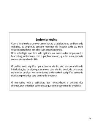 79
Com o intuito de promover a motivação e satisfação no ambiente de
trabalho, as empresas buscam maneiras de integrar cada vez mais
seus colaboradores aos objetivos organizacionais.
Uma estratégia que tem sido aplicada na maioria das empresas é o
Marketing juntamente com o público interno, que faz uma parceria
com as demandas de RHs.
O prefixo endo significa “para dentro, dentro de”, dando a idéia de
interiorização, de algo que se move para dentro de si, de uma ação
no interior de algo. Nesse contexto, endomarketing significa ações de
marketing voltados para dentro da empresa.
O marketing visa à satisfação das necessidades e desejos dos
clientes, por entender que é dessa que vem o sustento da empresa.
 