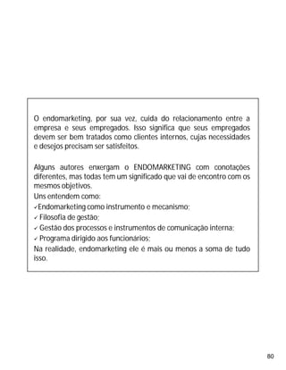 80
O endomarketing, por sua vez, cuida do relacionamento entre a
empresa e seus empregados. Isso significa que seus empregados
devem ser bem tratados como clientes internos, cujas necessidades
e desejos precisam ser satisfeitos.
Alguns autores enxergam o ENDOMARKETING com conotações
diferentes, mas todas tem um significado que vai de encontro com os
mesmos objetivos.
Uns entendem como:
Endomarketing como instrumento e mecanismo;
 Filosofia de gestão;
 Gestão dos processos e instrumentos de comunicação interna;
 Programa dirigido aos funcionários;
Na realidade, endomarketing ele é mais ou menos a soma de tudo
isso.
 