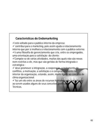 82
está voltado para o público interno da empresa;
 contribui para o marketing, pois assim ajuda o relacionamento
interno que por si melhora o relacionamento com o público externo;
é uma filosofia de gerenciamento que cria, entre os empregados,
uma orientação para a satisfação do cliente;
Compõe-se de várias atividades, muitas das quais não são novas
nem restritas a ele, mas que são geridas de forma integrada e
estratégica ;
 deve promover a integração, a cooperação, o tratamento de
conflitos, a motivação, a satisfação e o comprometimento no
interior da organização, estando, assim, muito ligado ao conceito de
clima organizacional;
 faz um elo entre as áreas de recursos humanos e de marketing,
ao serem usados alguns de seus conceitos, políticas e
Técnicas.
Características do Endomarketing
 