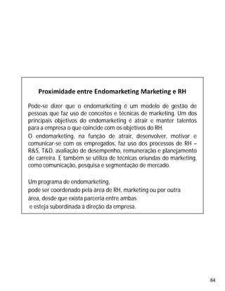 84
Pode-se dizer que o endomarketing é um modelo de gestão de
pessoas que faz uso de conceitos e técnicas de marketing. Um dos
principais objetivos do endomarketing é atrair e manter talentos
para a empresa o que coincide com os objetivos do RH.
O endomarketing, na função de atrair, desenvolver, motivar e
comunicar-se com os empregados, faz uso dos processos de RH –
R&S, T&D, avaliação de desempenho, remuneração e planejamento
de carreira. E também se utiliza de técnicas oriundas do marketing,
como comunicação, pesquisa e segmentação de mercado.
Um programa de endomarketing,
pode ser coordenado pela área de RH, marketing ou por outra
área, desde que exista parceria entre ambas
e esteja subordinada à direção da empresa.
 