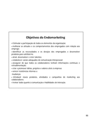 85
 Estimular a participação de todos os elementos da organização;
 melhorar as atitudes e os comportamentos dos empregados com relação aos
emprego;
 identificar as necessidades e os desejos dos empregados e desenvolver
produtos para satisfazê-lo;
 atrair, desenvolver e reter talentos;
 estabelecer canais adequados de comunicação interpessoal;
 assegurar de que todos os colaboradores tenham informações contínuas e
retroalimentação;
 criar e promover idéias, projetos e valores úteis à empresa;
 vencer resistências internas a
mudanças;
 introduzir novos produtos, atividades e campanhas de marketing aos
colaboradores;
 treinar todos quanto à comunicação e habilidades de interação.
 