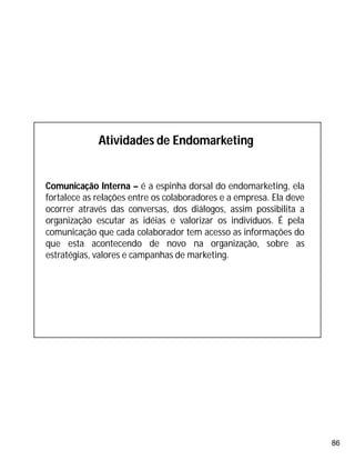 86
Atividades de Endomarketing
Comunicação Interna – é a espinha dorsal do endomarketing, ela
fortalece as relações entre os colaboradores e a empresa. Ela deve
ocorrer através das conversas, dos diálogos, assim possibilita a
organização escutar as idéias e valorizar os indivíduos. É pela
comunicação que cada colaborador tem acesso as informações do
que esta acontecendo de novo na organização, sobre as
estratégias, valores e campanhas de marketing.
 