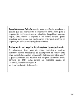 88
Recrutamento e Seleção - neste processo é fundamental que a
pessoa que esta recrutando e selecionado novos perfis para a
organização, conheça a empresa, saiba falar das políticas, normas,
regras, saiba vender a empresa e ao mesmo tempo possa
selecionar uma pessoa que esteja o mais próximo da essência da
organização, bem como dos objetivos e valores.
Treinamento sob a óptica de educação e desenvolvimento
O treinamento deve, além de passar conceitos e técnicas,
transmitir valores necessários ao desempenho da função tanto
atual co mo futura. Após o treinamento, todos devem saber não só
o que e como fazer seu trabalho, mas porque e para quem. Neste
contexto de T&D, todos devem ser treinados quanto as
comunicações orientadas para o
serviço e habilidades de interação.
 