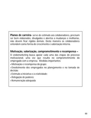 89
Planos de carreira- serve de estímulo aos colaboradores, precisam
ser bem elaborados, divulgados e abertos a mudanças e melhorias,
não devem ficar rígidos demais. Desta maneira os colaboradores
entendem como forma de crescimento e valorização interna.
Motivação, valorização, comprometimento e recompensa –
O endomarketing busca apoiar cada uma das etapas do processo
motivacional, uma vez que resulta no comprometimento do
empregado com a empresa. Medidas importantes:
 Motivação e recompensa do grupo;
 Envolvimento dos empregados no planejamento e na tomada de
decisão;
 Estímulo a iniciativa e à criatividade;
 Delegação de poderes;
 Remuneração adequada
 