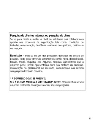 90
Pesquisa de clientes internos ou pesquisa de clima
Serve para medir e avaliar o nível de satisfação dos colaboradores
quanto aos processos da organização tais como: condições de
trabalho, remuneração, benéficos, avaliação dos gestores, políticas e
normas, etc.
Demissão - trata-se de um dos processos delicados na gestão de
pessoas. Pode gerar diversos sentimentos como: raiva, desconfiança,
tensão, medo, angustia, etc. Algumas medidas significativas que a
empresa pode tomar: apresentação clara dos motivos da dispensa,
recolocação do profissional no mercado, comunicação aos demais
colegas pela demissão ocorrida.
“ A DEMISSÃO DEVE SE POSSÍVEL
SER A ÚLTIMA MEDIDA A SER TOMADA”. Nestes casos verifica-se se a
empresa realmente consegue valorizar seus empregados.
 