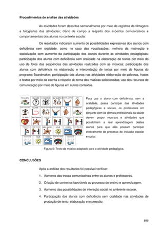899
Procedimentos de análise das atividades
As atividades foram descritas semanalmente por meio de registros de filmagens
e fotografias das atividades; diário de campo a respeito dos aspectos comunicativos e
comportamentais dos alunos no contexto escolar.
Os resultados indicaram aumento de possibilidades expressivas dos alunos com
deficiência sem oralidade, como no caso das vocalizações; melhora da motivação e
socialização com aumento da participação dos alunos durante as atividades pedagógicas;
participação dos alunos com deficiência sem oralidade na elaboração de textos por meio do
uso de fotos das seqüências das atividades realizadas com as músicas; participação dos
alunos com deficiência na elaboração e interpretação de textos por meio de figuras do
programa Boardmaker; participação dos alunos nas atividades elaboração de palavras, frases
e textos por meio da escrita a respeito do tema das músicas selecionadas; uso dos recursos de
comunicação por meio de figuras em outros contextos.
Figura 5: Texto da música adaptado para a atividade pedagógica.
CONCLUSÕES
Após a análise dos resultados foi possível verificar:
1. Aumento das trocas comunicativas entre os alunos e professores.
2. Criação de contextos favoráveis ao processo de ensino e aprendizagem.
3. Aumento das possibilidades de interação social no ambiente escolar.
4. Participação dos alunos com deficiência sem oralidade nas atividades de
produção de texto: elaboração e expressão.
Para que o aluno com deficiência, sem a
oralidade, possa participar das atividades
pedagógicas e sociais, os professores em
conjunto com os demais profissionais da saúde
devem propor recursos e atividades que
possibilitem a real aprendizagem destes
alunos para que eles possam participar
efetivamente do processo de inclusão escolar
e social.
 