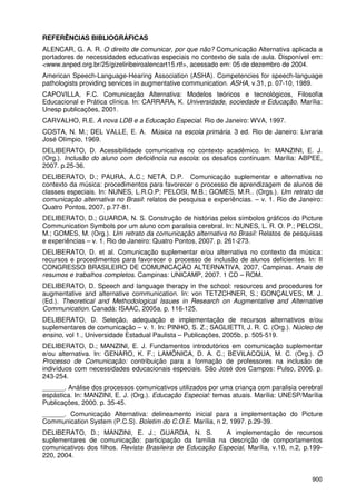900
REFERÊNCIAS BIBLIOGRÁFICAS
ALENCAR, G. A. R. O direito de comunicar, por que não? Comunicação Alternativa aplicada a
portadores de necessidades educativas especiais no contexto de sala de aula. Disponível em:
<www.anped.org.br/25/gizeliribeiroalencart15.rtf>, acessado em: 05 de dezembro de 2004.
American Speech-Language-Hearing Association (ASHA). Competencies for speech-language
pathologists providing services in augmentative communication. ASHA, v.31, p. 07-10, 1989.
CAPOVILLA, F.C. Comunicação Alternativa: Modelos teóricos e tecnológicos, Filosofia
Educacional e Prática clínica. In: CARRARA, K. Universidade, sociedade e Educação. Marília:
Unesp publicações, 2001.
CARVALHO, R.E. A nova LDB e a Educação Especial. Rio de Janeiro: WVA, 1997.
COSTA, N. M.; DEL VALLE, E. A. Música na escola primária. 3 ed. Rio de Janeiro: Livraria
José Olímpio, 1969.
DELIBERATO, D. Acessibilidade comunicativa no contexto acadêmico. In: MANZINI, E. J.
(Org.). Inclusão do aluno com deficiência na escola: os desafios continuam. Marília: ABPEE,
2007. p.25-36.
DELIBERATO, D.; PAURA, A.C.; NETA, D.P. Comunicação suplementar e alternativa no
contexto da música: procedimentos para favorecer o processo de aprendizagem de alunos de
classes especiais. In: NUNES, L.R.O.P; PELOSI, M.B.; GOMES, M.R.. (Orgs.). Um retrato da
comunicação alternativa no Brasil: relatos de pesquisa e experiências. – v. 1. Rio de Janeiro:
Quatro Pontos, 2007. p.77-81.
DELIBERATO, D.; GUARDA, N. S. Construção de histórias pelos símbolos gráficos do Picture
Communication Symbols por um aluno com paralisia cerebral. In: NUNES, L. R. O. P.; PELOSI,
M.; GOMES, M. (Org.). Um retrato da comunicação alternativa no Brasil: Relatos de pesquisas
e experiências – v. 1. Rio de Janeiro: Quatro Pontos, 2007. p. 261-273.
DELIBERATO, D. et al. Comunicação suplementar e/ou alternativa no contexto da música:
recursos e procedimentos para favorecer o processo de inclusão de alunos deficientes. In: II
CONGRESSO BRASILEIRO DE COMUNICAÇÃO ALTERNATIVA, 2007, Campinas. Anais de
resumos e trabalhos completos. Campinas: UNICAMP, 2007. 1 CD – ROM.
DELIBERATO, D. Speech and language therapy in the school: resources and procedures for
augmentative and alternative communication. In: von TETZCHNER, S.; GONÇALVES, M. J.
(Ed.). Theoretical and Methodological Issues in Research on Augmentative and Alternative
Communication. Canadá: ISAAC, 2005a. p. 116-125.
DELIBERATO, D. Seleção, adequação e implementação de recursos alternativos e/ou
suplementares de comunicação – v. 1. In: PINHO, S. Z.; SAGLIETTI, J. R. C. (Org.). Núcleo de
ensino, vol 1., Universidade Estadual Paulista – Publicações, 2005b. p. 505-519.
DELIBERATO, D.; MANZINI, E. J. Fundamentos introdutórios em comunicação suplementar
e/ou alternativa. In: GENARO, K. F.; LAMÔNICA, D. A. C.; BEVILACQUA, M. C. (Org.). O
Processo de Comunicação: contribuição para a formação de professores na inclusão de
indivíduos com necessidades educacionais especiais. São José dos Campos: Pulso, 2006. p.
243-254.
______. Análise dos processos comunicativos utilizados por uma criança com paralisia cerebral
espástica. In: MANZINI, E. J. (Org.). Educação Especial: temas atuais. Marília: UNESP/Marília
Publicações, 2000. p. 35-45.
______. Comunicação Alternativa: delineamento inicial para a implementação do Picture
Communication System (P.C.S). Boletim do C.O.E. Marília, n 2, 1997. p.29-39.
DELIBERATO, D.; MANZINI, E. J.; GUARDA, N. S. A implementação de recursos
suplementares de comunicação: participação da família na descrição de comportamentos
comunicativos dos filhos. Revista Brasileira de Educação Especial, Marília, v.10, n.2, p.199-
220, 2004.
 