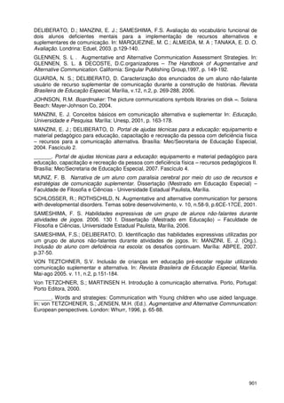 901
DELIBERATO, D.; MANZINI, E. J.; SAMESHIMA, F.S. Avaliação do vocabulário funcional de
dois alunos deficientes mentais para a implementação de recursos alternativos e
suplementares de comunicação. In: MARQUEZINE, M. C.; ALMEIDA, M. A ; TANAKA, E. D. O.
Avaliação. Londrina: Eduel, 2003. p.129-140.
GLENNEN, S. L . Augmentative and Alternative Communication Assessment Strategies. In:
GLENNEN, S. L. & DECOSTE, D.C.organizadores – The Handbook of Augmentative and
Alternative Communication. California: Singular Publishing Group,1997, p. 149-192.
GUARDA, N. S.; DELIBERATO, D. Caracterização dos enunciados de um aluno não-falante
usuário de recurso suplementar de comunicação durante a construção de histórias. Revista
Brasileira de Educação Especial, Marília, v.12, n.2, p. 269-288, 2006.
JOHNSON, R.M. Boardmaker: The picture communications symbols libraries on disk –. Solana
Beach: Mayer-Johnson Co, 2004.
MANZINI, E. J. Conceitos básicos em comunicação alternativa e suplementar In: Educação,
Universidade e Pesquisa. Marília: Unesp, 2001, p. 163-178.
MANZINI, E. J.; DELIBERATO, D. Portal de ajudas técnicas para a educação: equipamento e
material pedagógico para educação, capacitação e recreação da pessoa com deficiência física
– recursos para a comunicação alternativa. Brasília: Mec/Secretaria de Educação Especial,
2004. Fascículo 2.
______. Portal de ajudas técnicas para a educação: equipamento e material pedagógico para
educação, capacitação e recreação da pessoa com deficiência física – recursos pedagógicos II.
Brasília: Mec/Secretaria de Educação Especial, 2007. Fascículo 4.
MUNIZ, F. B. Narrativa de um aluno com paralisia cerebral por meio do uso de recursos e
estratégias de comunicação suplementar. Dissertação (Mestrado em Educação Especial) –
Faculdade de Filosofia e Ciências - Universidade Estadual Paulista, Marília.
SCHLOSSER, R.; ROTHSCHILD, N. Augmentative and alternative communication for persons
with developmental disorders. Temas sobre desenvolvimento, v. 10, n.58-9, p.6CE-17CE, 2001.
SAMESHIMA, F. S. Habilidades expressivas de um grupo de alunos não-falantes durante
atividades de jogos. 2006. 130 f. Dissertação (Mestrado em Educação) – Faculdade de
Filosofia e Ciências, Universidade Estadual Paulista, Marília, 2006.
SAMESHIMA, F.S.; DELIBERATO, D. Identificação das habilidades expressivas utilizadas por
um grupo de alunos não-falantes durante atividades de jogos. In: MANZINI, E. J. (Org.).
Inclusão do aluno com deficiência na escola: os desafios continuam. Marília: ABPEE, 2007.
p.37-50.
VON TEZTCHNER, S.V. Inclusão de crianças em educação pré-escolar regular utilizando
comunicação suplementar e alternativa. In: Revista Brasileira de Educação Especial, Marília.
Mai-ago 2005. v. 11, n.2, p.151-184.
Von TETZCHNER, S.; MARTINSEN H. Introdução à comunicação alternativa. Porto, Portugal:
Porto Editora, 2000.
______. Words and strategies: Communication with Young children who use aided language.
In: von TETZCHENER, S.; JENSEN, M.H. (Ed.). Augmentative and Alternative Communication:
European perspectives. London: Whurr, 1996, p. 65-88.
 