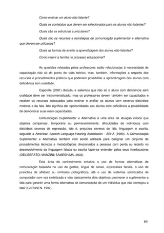 891
Como ensinar um aluno não-falante?
Quais os conteúdos que devem ser selecionados para os alunos não-falantes?
Quais são as estruturas curriculares?
Quais são os recursos e estratégias de comunicação suplementar e alternativa
que devem ser utilizados?
Quais as formas de avaliar a aprendizagem dos alunos não-falantes?
Como inserir a família no processo educacional?
As questões relatadas pelos professores estão relacionadas à necessidade de
capacitação não só do ponto de vista teórico, mas, também, informações a respeito dos
recursos e procedimentos práticos que poderiam possibilitar a aprendizagem dos alunos com
deficiência sem oralidade.
Capovilla (2001) discutiu e salientou que não só o aluno com deficiência sem
oralidade deve ser instrumentalizado, mas os professores devem também ser capacitados e
receber os recursos adequados para ensinar e avaliar os alunos com severos distúrbios
motores e da fala. Isto significa dar oportunidades aos alunos com deficiência a possibilidade
de demonstrar suas reais capacidades.
Comunicação Suplementar e Alternativa é uma área de atuação clínica que
objetiva compensar, temporária ou permanentemente, dificuldades de indivíduos com
distúrbios severos de expressão, isto é, prejuízos severos de fala, linguagem e escrita,
segundo a American Speech-Language-Hearing Association - ASHA (1989). A Comunicação
Suplementar e Alternativa também vem sendo utilizada para designar um conjunto de
procedimentos técnicos e metodológicos direcionados a pessoas com perda ou retardo no
desenvolvimento da linguagem falada ou escrita fazer-se entender pelos seus interlocutores
(DELIBERATO; MANZINI; SAMESHIMA, 2003).
Esta área de conhecimento enfatiza o uso de formas alternativas de
comunicação baseada no uso de gestos, língua de sinais, expressões faciais, o uso de
pranchas de alfabeto ou símbolos pictográficos, até o uso de sistemas sofisticados de
computador com voz sintetizada e visa basicamente dois objetivos: promover e suplementar a
fala para garantir uma forma alternativa de comunicação de um indivíduo que não começou a
falar (GLENNEN, 1997).
 