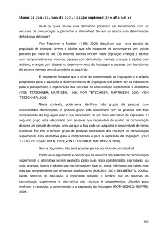 893
Usuários dos recursos de comunicação suplementar e alternativa
Qual ou quais alunos com deficiência poderiam ser beneficiados com os
recursos de comunicação suplementar e alternativa? Seriam os alunos com determinadas
deficiências definidas?
Von Tetzchner e Martisen (1996, 2000) discutiram que uma parcela da
população de crianças, jovens e adultos que são incapazes de comunicar-se com outras
pessoas por meio da fala. Os mesmos autores incluem nesta população crianças e adultos
com comprometimentos motores, pessoas com deficiências mentais, crianças e adultos com
autismo, crianças com atrasos no desenvolvimento da linguagem e pessoas com transtornos
do sistema nervoso central congênito ou adquirido.
É importante ressaltar que o nível de compreensão da linguagem e o próprio
prognóstico para a aquisição e desenvolvimento da linguagem oral podem ser os indicadores
para o planejamento e organização dos recursos de comunicação suplementar e alternativa
(VON TETZCHNER; MARTISEN, 1996; VON TETZCHNER; MARTINSEN, 2000; VON
TETZCHNER, 2005).
Neste contexto, poder-se-ia identificar três grupos de pessoas com
necessidades diferenciadas: o primeiro grupo está relacionado com as pessoas com boa
compreensão da linguagem oral e que necessitam de um meio alternativo de expressão. O
segundo grupo está relacionado com pessoas que necessitam de auxílio de comunicação
durante um período de tempo, uma vez que a fala pode ser adquirida e desenvolvida de forma
funcional. Por fim, o terceiro grupo de pessoas necessitam dos recursos de comunicação
suplementar e/ou alternativa para a compreensão e para a expressão da linguagem (VON
TEZTCHNER; MARTISEN, 1993; VON TETZCHNER; MARTINSEN, 2000).
Sem o diagnóstico não seria possível pensar no início de um trabalho?
Poder-se-ia argumentar e discutir que os usuários dos sistemas de comunicação
suplementar e alternativa seriam avaliados pelas suas reais possibilidades expressivas, ou
seja, crianças, jovens e adultos que não conseguem falar ou ainda, indivíduos que falam, mas
não são compreendidos por diferentes interlocutores (MANZINI, 2001; DELIBERATO, 2005a).
Neste contexto de discussão, é importante ressaltar e lembrar que os sistemas de
comunicação suplementar e alternativos são recursos e procedimentos utilizados para
melhorar a recepção, a compreensão e a expressão da linguagem (ROTHSCHILD; NORRIS,
2001).
 