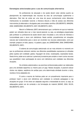 894
Estratégias selecionadas para o uso de comunicação alternativa
Os profissionais da educação e da saúde devem estar atentos quanto ao
planejamento de implementação dos recursos da área de comunicação suplementar e
alternativa. Pelo fato de ainda ser uma área de pouco conhecimento entre diferentes
interlocutores na sociedade nacional, a literatura discutiu a falta de acesso aos diferentes
instrumentos já elaborados e divulgados pela comunidade científica (DELIBERATO; MANZINI,
2006; SAMESHIMA; DELIBERATO, 2007; DELIBERATO, 2007).
Manzini e Deliberato (2007) demonstraram que o ambiente em que os materiais
podem ser utilizados deve ser o mais natural possível, ou seja, as estratégias programadas
pelo professor ou profissional da saúde devem estar vinculadas a uma rotina de interesse e
funcionalidade para o aluno com deficiência. Neste sentido, procedimentos em situações
naturais são fundamentais para o aluno ser envolvido nos recursos selecionados, como por
exemplo: preparar um bolo, pipoca, ir à padaria, jogos, etc (SAMESHIMA, 2006; SAMESHIMA;
DELIBERATO, 2007).
O sistema de comunicação selecionado vai ser mais eficiente no momento em
que os profissionais estiverem atentos nas diferentes possibilidades expressivas já utilizadas
pelos sujeitos sem oralidade: gestos, linguagem de sinais, vocalizações, expressões faciais.
Desta forma, poder-se-ia valorizar o potencial já existente para ampliar e inserir outros recursos
que possibilitem maior participação do aluno com deficiência sem oralidade nas diferentes
situações.
Os símbolos selecionados e as pranchas confeccionadas podem ser elaborados
para uma atividade específica ou mesmo para um jogo. Nestas situações, é possível colocar
rótulos nos objetos, seqüência de cartões para uma determinada atividade durante a rotina,
receitas e livros adaptados etc.
O conto e reconto de histórias pode ser um procedimento importante para o
professor inserir o aluno com deficiência sem oralidade no conteúdo pedagógico e nas
situações em grupo. O livro deve ser adaptado segundo a necessidade do aluno, ou seja, as
adequações podem ser de conteúdo e de formatação do material (MUNIZ, 2004; SILVA;
DELIBERATO, 2007).
 