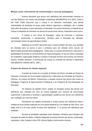 895
Música como instrumento de comunicação e recurso pedagógico
Autores discutiram que alunos com deficiência têm demonstrado interesse no
uso das histórias e da música nas atividades acadêmicas (DELIBERATO et al, 2007). Costa e
Del Valle (1969) discutiram que a música é um elemento incentivador, pois atende
necessidades de aceitação do grupo; pode oferecer segurança e satisfação; dar e receber
afeto além de propiciar a auto-expressão e criatividade. Os autores discutiram a importância da
música no despertar do interesse nos alunos em temas como ciência, matemática entre outros.
A música é uma forma de linguagem, capaz de comunicar e expressar
sensações, sentimentos, e pensamentos. Contribui para a promoção da interação,
comunicação social e da aprendizagem escolar.
Deliberato et al (2007) discutiram que a música também tem sido uma atividade
de interesse para os alunos e para o professor para ser utilizada como recurso em
determinados procedimentos pedagógicos. Neste caso, os autores identificaram e discutiram a
possibilidade de ampliar os conhecimentos da língua portuguesa, no que se refere à aquisição
de vocabulário, organização sintática e a própria construção de texto oral e escrito. Os mesmos
autores, também alertaram a contribuição da música no conteúdo de ciências e matemática
(DELIBERATO; PAURA; NETA, 2007 ).
Projeto da música na classe especial
O projeto da música foi um projeto do Núcleo de Ensino vinculado ao Projeto de
Pesquisa e Extensão de Comunicação Suplementar e Alternativa da Faculdade de Filosofia e
Ciências do campus de Marília. Proporcionou a atuação conjunta dos alunos dos cursos de
Pedagogia, Programa de Aprimoramento Profissional e do Programa de Pós-Graduação em
Educação.
Os objetivos do trabalho foram: ampliar as situações sociais dos alunos com
deficiência sem oralidade por meio da música adaptada com recursos de comunicação
suplementar e alternativa e favorecer a aprendizagem acadêmica dos alunos com deficiência
sem oralidade por meio da música.
Participaram do trabalho envolvendo a música alunos com deficiência física e
múltipla de duas classes especiais de uma escola estadual de uma cidade de São Paulo, com
idade entre 8 e 23 anos; sendo 18 aluno com deficiência e 14 alunos com deficiência sem
oralidade.
Durante as atividades realizadas foram utilizados: Filmadora para filmagem das
situações de coleta de dados; mobiliário adequado ao posicionamento dos alunos; computador,
impressora; vídeo Cassete e fitas VHS; câmera Digital e instrumentos musicais.
 