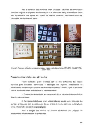 896
Para a realização das atividades foram utilizados: tabuleiros de comunicação
com fotos e figuras do programa Boardmaker (MAYER-JONHSON, 2004); pranchas com velcro
para apresentação das figuras e/ou objetos de diversos tamanhos; instrumentos musicais,
como pode ser visualizado a seguir:
Figura 1: Recursos utilizados para a comunicação e para produção de textos (MANZINI; DELIBERATO;
2004, 2007).
Procedimentos iniciais das atividades
Foram realizados quatro encontros com os dois professores das classes
especiais para discussão, identificação e adaptação dos objetivos estabelecidos no
planejamento acadêmico para viabilizar as atividades envolvendo a música. Após os encontros
com os professores foram estabelecidas as seguintes etapas:
1. Observação semanal dos alunos com deficiência nas atividades acadêmicas
durante quatro semanas.
2. As músicas trabalhadas foram selecionadas de acordo com o interesse dos
alunos e professores, com a preocupação de que a letra da música estivesse contemplando
temas relacionados aos objetivos pedagógicos.
Após a seleção das músicas foi possível estabelecer uma proposta de
procedimento em conjunto com os professores.
 
