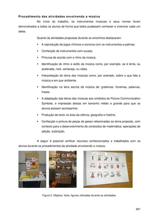 897
Procedimento das atividades envolvendo a música
No início do trabalho, os instrumentos musicais e seus nomes foram
demonstrados a todos os alunos de forma que todos pudessem conhecer e vivenciar cada um
deles.
Quanto às atividades propostas durante os encontros destacaram:
A reprodução de jogos rítmicos e sonoros com os instrumentos e palmas;
Confecção de instrumentos com sucata;
Pinturas de acordo com o ritmo da música;
Identificação do ritmo e estilo da música como, por exemplo, se é lenta, ou
acelerada, rock, sertaneja, ou valsa.
Interpretação do tema das músicas como, por exemplo, sobre o que fala a
música e em que ambiente.
Identificação na letra escrita da música de: grafemas, fonemas, palavras,
frases.
A adaptação das letras das músicas aos símbolos do Picture Communication
Symbols, e impressão destas em tamanho médio e grande para que os
alunos possam acompanhar.
Produção de texto na área da ciência, geografia e história.
Confecção e pintura de peças de gesso relacionadas ao tema proposto, com
contexto para o desenvolvimento de conteúdos de matemática: operações de
adição, subtração.
A seguir é possível verificar recursos confeccionados e trabalhados com os
alunos durante os procedimentos da atividade envolvendo a música:
Figura 2: Objetos, fotos, figuras utilizadas durante as atividades.
 