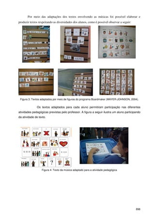 898
Por meio das adaptações dos textos envolvendo as músicas foi possível elaborar e
produzir textos respeitando as diversidades dos alunos, como é possível observar a seguir:
Figura 3: Textos adaptados por meio de figuras do programa Boardmaker (MAYER-JOHNSON, 2004).
Os textos adaptados para cada aluno permitiram participação nas diferentes
atividades pedagógicas previstas pelo professor. A figura a seguir ilustra um aluno participando
da atividade de texto.
Figura 4: Texto da música adaptado para a atividade pedagógica
 
